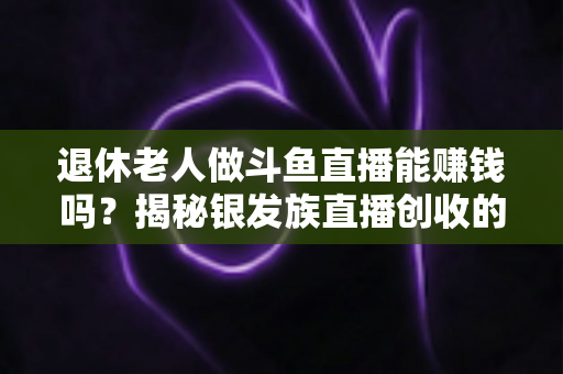 退休老人做斗鱼直播能赚钱吗？揭秘银发族直播创收的真实现状与实用指南