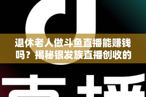 退休老人做斗鱼直播能赚钱吗？揭秘银发族直播创收的真实现状与实用指南