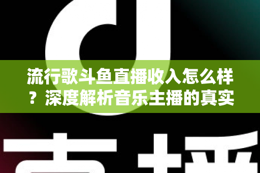 流行歌斗鱼直播收入怎么样？深度解析音乐主播的真实收益与变现攻略