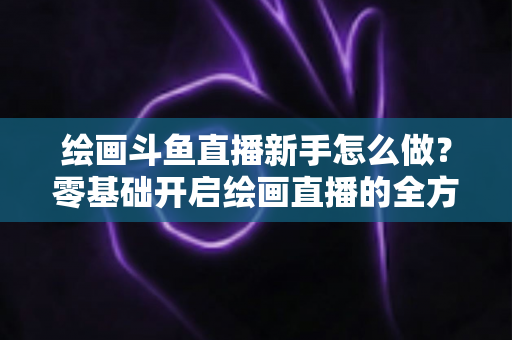 绘画斗鱼直播新手怎么做?零基础开启绘画直播的全方位实战指南 绘画斗鱼直播新手怎么做?零基础开启绘画直播的全方位实战指南