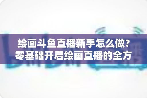 绘画斗鱼直播新手怎么做？零基础开启绘画直播的全方位实战指南