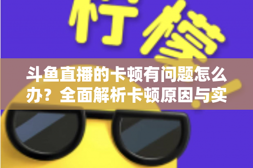 斗鱼直播的卡顿有问题怎么办？全面解析卡顿原因与实用解决方案，助你畅享流畅观影体验