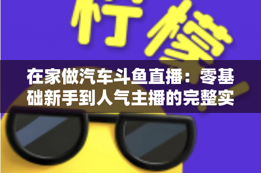 在家做汽车斗鱼直播:零基础新手到人气主播的完整实战指南 在家做汽车斗鱼直播:零基础新手到人气主播的完整实战指南