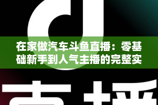 在家做汽车斗鱼直播：零基础新手到人气主播的完整实战指南