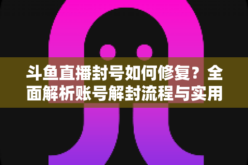 斗鱼直播封号如何修复?全面解析账号解封流程与实用技巧大全 斗鱼直播封号如何修复?全面解析账号解封流程与实用技巧大全