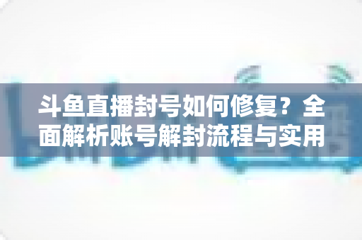 斗鱼直播封号如何修复？全面解析账号解封流程与实用技巧大全