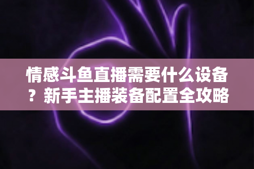 情感斗鱼直播需要什么设备?新手主播装备配置全攻略,帮你快速搭建高人气温馨直播间 情感斗鱼直播需要什么设备?新手主播装备配置全攻略,帮你快速搭建高人气温馨直播间