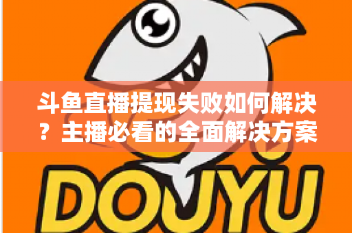 斗鱼直播提现失败如何解决？主播必看的全面解决方案与实用指南