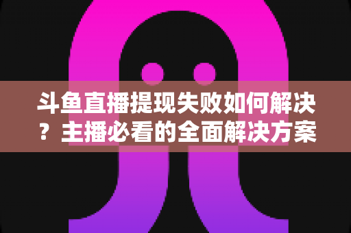 斗鱼直播提现失败如何解决？主播必看的全面解决方案与实用指南