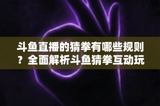 斗鱼直播的猜拳有哪些规则?全面解析斗鱼猜拳互动玩法与参与技巧 斗鱼直播的猜拳有哪些规则?全面解析斗鱼猜拳互动玩法与参与技巧