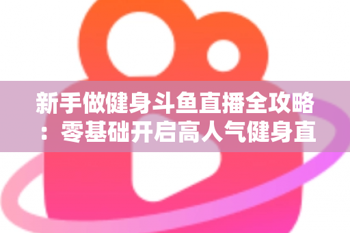 新手做健身斗鱼直播全攻略:零基础开启高人气健身直播间的实战指南 新手做健身斗鱼直播全攻略:零基础开启高人气健身直播间的实战指南