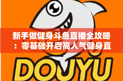 新手做健身斗鱼直播全攻略:零基础开启高人气健身直播间的实战指南 新手做健身斗鱼直播全攻略:零基础开启高人气健身直播间的实战指南