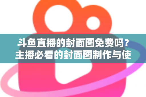 斗鱼直播的封面图免费吗？主播必看的封面图制作与使用全攻略
