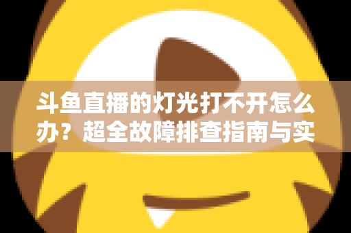 斗鱼直播的灯光打不开怎么办？超全故障排查指南与实用解决方法一览