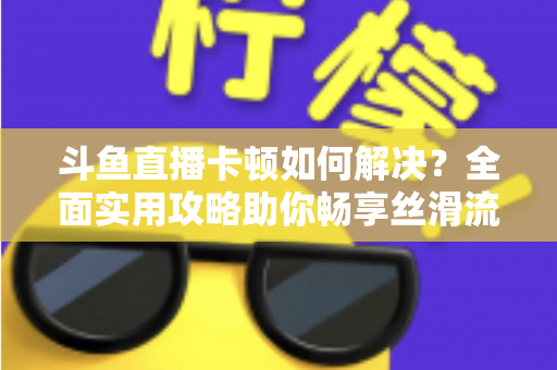 斗鱼直播卡顿如何解决？全面实用攻略助你畅享丝滑流畅的观看体验