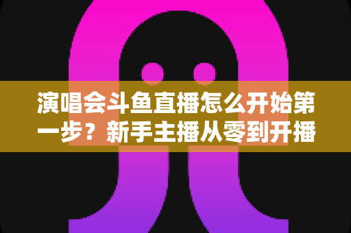 演唱会斗鱼直播怎么开始第一步?新手主播从零到开播的完整实战指南 演唱会斗鱼直播怎么开始第一步?新手主播从零到开播的完整实战指南