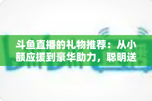 斗鱼直播的礼物推荐：从小额应援到豪华助力，聪明送礼的完整攻略指南