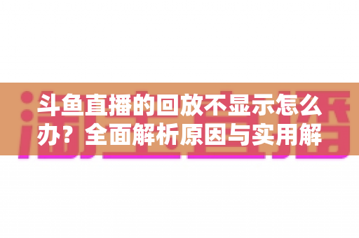斗鱼直播的回放不显示怎么办?全面解析原因与实用解决方案指南 斗鱼直播的回放不显示怎么办?全面解析原因与实用解决方案指南