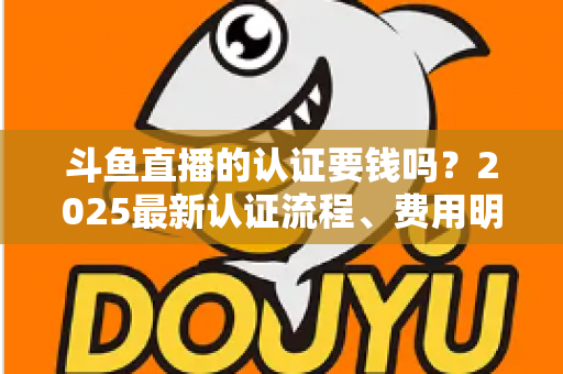斗鱼直播的认证要钱吗？2025最新认证流程、费用明细与避坑指南全解析
