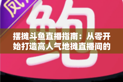 摆摊斗鱼直播指南:从零开始打造高人气地摊直播间的实战手册 摆摊斗鱼直播指南:从零开始打造高人气地摊直播间的实战手册
