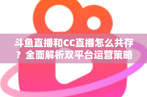 斗鱼直播和CC直播怎么共存?全面解析双平台运营策略与实用指南 斗鱼直播和CC直播怎么共存?全面解析双平台运营策略与实用指南