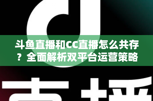 斗鱼直播和CC直播怎么共存？全面解析双平台运营策略与实用指南