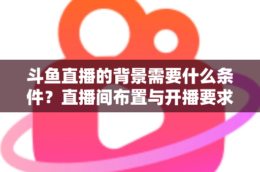 斗鱼直播的背景需要什么条件？直播间布置与开播要求全解析