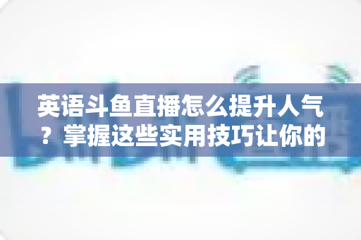 英语斗鱼直播怎么提升人气?掌握这些实用技巧让你的直播间快速涨粉 英语斗鱼直播怎么提升人气?掌握这些实用技巧让你的直播间快速涨粉