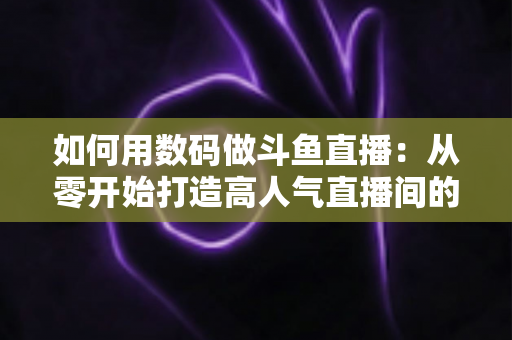 如何用数码做斗鱼直播:从零开始打造高人气直播间的完整指南 如何用数码做斗鱼直播:从零开始打造高人气直播间的完整指南