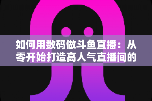 如何用数码做斗鱼直播：从零开始打造高人气直播间的完整指南