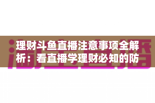 理财斗鱼直播注意事项全解析：看直播学理财必知的防坑与安全指南