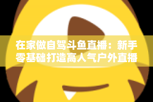 在家做自驾斗鱼直播：新手零基础打造高人气户外直播间的完整实战指南