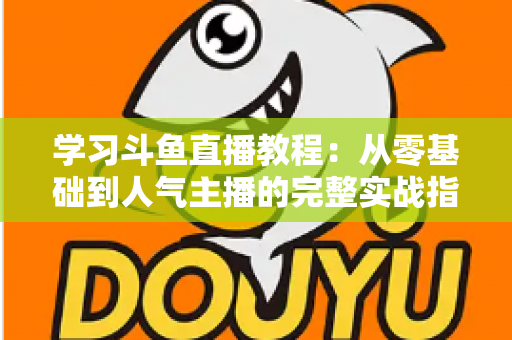 学习斗鱼直播教程：从零基础到人气主播的完整实战指南