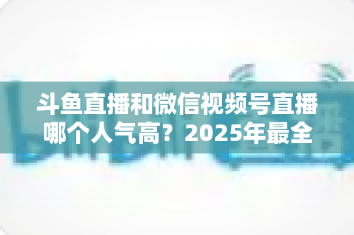 斗鱼直播和微信视频号直播哪个人气高?2025年最全平台人气对比与选择指南 斗鱼直播和微信视频号直播哪个人气高?2025年最全平台人气对比与选择指南