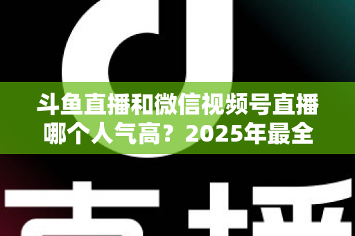 斗鱼直播和微信视频号直播哪个人气高？2025年最全平台人气对比与选择指南