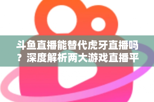 斗鱼直播能替代虎牙直播吗?深度解析两大游戏直播平台的竞争格局与未来走向 斗鱼直播能替代虎牙直播吗?深度解析两大游戏直播平台的竞争格局与未来走向