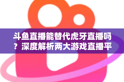 斗鱼直播能替代虎牙直播吗？深度解析两大游戏直播平台的竞争格局与未来走向