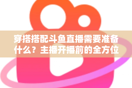 穿搭搭配斗鱼直播需要准备什么?主播开播前的全方位准备清单与实战攻略 穿搭搭配斗鱼直播需要准备什么?主播开播前的全方位准备清单与实战攻略