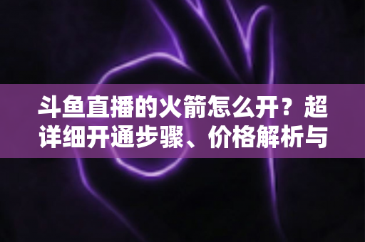 斗鱼直播的火箭怎么开?超详细开通步骤、价格解析与理性消费指南一文读懂 斗鱼直播的火箭怎么开?超详细开通步骤、价格解析与理性消费指南一文读懂