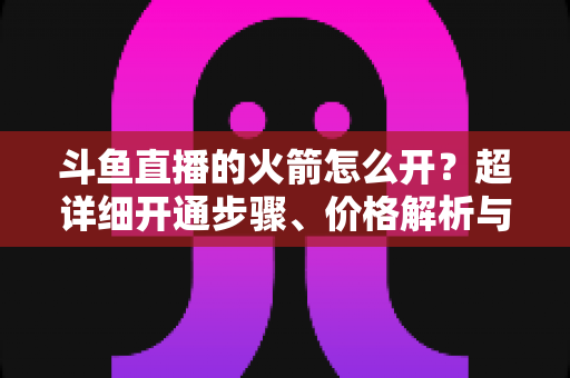 斗鱼直播的火箭怎么开？超详细开通步骤、价格解析与理性消费指南一文读懂