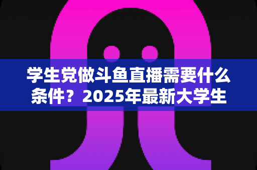 学生党做斗鱼直播需要什么条件?2025年最新大学生主播入门全攻略:硬件、认证、技能与时间管理一站式指南 学生党做斗鱼直播需要什么条件?2025年最新大学生主播入门全攻略:硬件、认证、技能与时间管理一站式指南