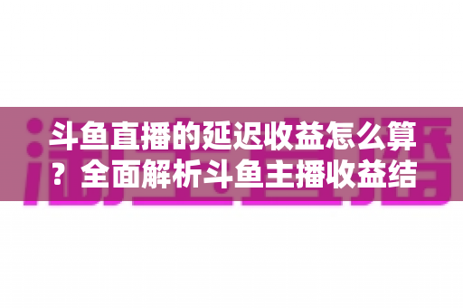 斗鱼直播的延迟收益怎么算?全面解析斗鱼主播收益结算规则、分成比例与提现流程 斗鱼直播的延迟收益怎么算?全面解析斗鱼主播收益结算规则、分成比例与提现流程