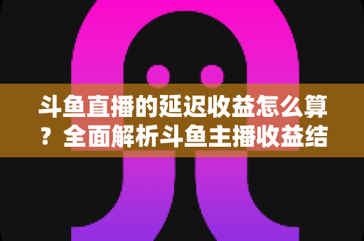 斗鱼直播的延迟收益怎么算？全面解析斗鱼主播收益结算规则、分成比例与提现流程
