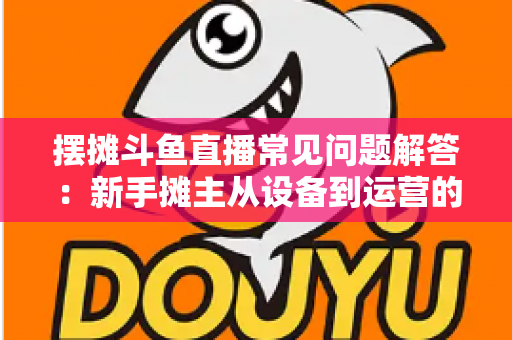 摆摊斗鱼直播常见问题解答：新手摊主从设备到运营的一站式实战指南