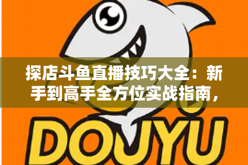 探店斗鱼直播技巧大全：新手到高手全方位实战指南，助你打造人气爆棚的探店直播间