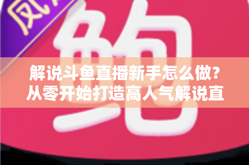 解说斗鱼直播新手怎么做？从零开始打造高人气解说直播间的全方位实战指南