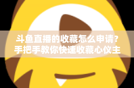 斗鱼直播的收藏怎么申请？手把手教你快速收藏心仪主播的完整指南