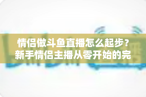 情侣做斗鱼直播怎么起步？新手情侣主播从零开始的完整实战指南