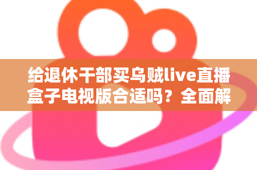 给退休干部买乌贼live直播盒子电视版合适吗?全面解析长辈观影新选择与选购避坑指南 给退休干部买乌贼live直播盒子电视版合适吗?全面解析长辈观影新选择与选购避坑指南
