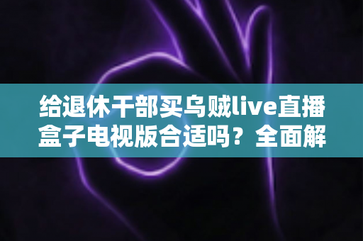 给退休干部买乌贼live直播盒子电视版合适吗?全面解析长辈观影新选择与选购避坑指南 给退休干部买乌贼live直播盒子电视版合适吗?全面解析长辈观影新选择与选购避坑指南